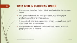 DATA GRID IN EUROPEAN UNION
• The European DataGrid Project (EDG) was funded by the European
Union.
• This grid aims to build the next-generation, high-throughput,
production-quality grid infrastructure.
• It supports I/O-intensive experiments in high-energy physics, earth
observation, and bioinformatics.
• The system moves and replicates data at high speeds from one
geographical site to another
11-03-2018Grid Computing Systems and Resource Management
34
 