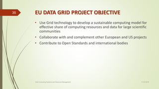 EU DATA GRID PROJECT OBJECTIVE
• Use Grid technology to develop a sustainable computing model for
effective share of computing resources and data for large scientific
communities
• Collaborate with and complement other European and US projects
• Contribute to Open Standards and international bodies
11-03-2018Grid Computing Systems and Resource Management
35
 