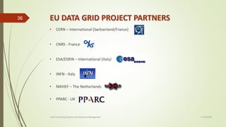 EU DATA GRID PROJECT PARTNERS
• CERN – International (Switzerland/France)
• CNRS - France
• ESA/ESRIN – International (Italy)
• INFN - Italy
• NIKHEF – The Netherlands
• PPARC - UK
11-03-2018Grid Computing Systems and Resource Management
36
 