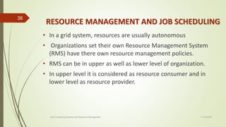 RESOURCE MANAGEMENT AND JOB SCHEDULING
• In a grid system, resources are usually autonomous
• Organizations set their own Resource Management System
(RMS) have there own resource management policies.
• RMS can be in upper as well as lower level of organization.
• In upper level it is considered as resource consumer and in
lower level as resource provider.
11-03-2018Grid Computing Systems and Resource Management
38
 
