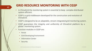 GRID RESOURCE MONITORING WITH CGSP
• In ChinaGrid the monitoring system is essential to keep complex distributed
system efficient.
• CGSP is a grid middleware developed for the construction and evolution of
ChinaGrid.
• CGSP is designed to be an adaptable, stream-integrated grid monitoring system.
• CGSP guarantees the integrity and uniformity of ChinaGrid platform by a
global monitoring system.
• Function modules in CGSP are:
• Portal
• Grid Developing Environment
• Information Center
• Security
11-03-2018Grid Computing Systems and Resource Management
40
 