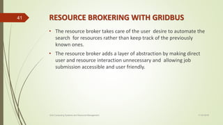 RESOURCE BROKERING WITH GRIDBUS
• The resource broker takes care of the user desire to automate the
search for resources rather than keep track of the previously
known ones.
• The resource broker adds a layer of abstraction by making direct
user and resource interaction unnecessary and allowing job
submission accessible and user friendly.
11-03-2018Grid Computing Systems and Resource Management
41
 