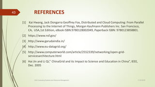 REFERENCES
[1] Kai Hwang, Jack Dongarra Geoffrey Fox, Distributed and Cloud Computing: From Parallel
Processing to the Internet of Things, Morgan Kaufmann Publishers Inc. San Francisco,
CA, USA,1st Edition, eBook ISBN:9780128002049, Paperback ISBN: 9780123858801.
[2] https://www.nsf.gov/
[3] http://www.garudaindia.in/
[4] http://www.eu-datagrid.org/
[5] http://www.computerworld.com/article/2552339/networking/open-grid-
servicesarchitecture.html
[6] Hai Jin and Li Qi,” ChinaGrid and its Impact to Science and Education in China”, IEEE,
Dec. 2005
11-03-2018Grid Computing Systems and Resource Management
43
 
