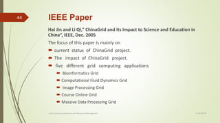 IEEE Paper
Hai Jin and Li Qi,” ChinaGrid and its Impact to Science and Education in
China”, IEEE, Dec. 2005
The focus of this paper is mainly on
 current status of ChinaGrid project.
 The impact of ChinaGrid project.
 five different grid computing applications
 Bioinformatics Grid
 Computational Fluid Dynamics Grid
 Image Processing Grid
 Course Online Grid
 Massive Data Processing Grid
11-03-2018Grid Computing Systems and Resource Management
44
 