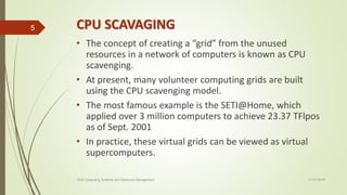 CPU SCAVAGING
• The concept of creating a “grid” from the unused
resources in a network of computers is known as CPU
scavenging.
• At present, many volunteer computing grids are built
using the CPU scavenging model.
• The most famous example is the SETI@Home, which
applied over 3 million computers to achieve 23.37 TFlpos
as of Sept. 2001
• In practice, these virtual grids can be viewed as virtual
supercomputers.
11-03-2018Grid Computing Systems and Resource Management
5
 
