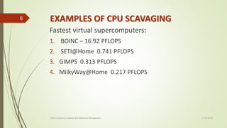 EXAMPLES OF CPU SCAVAGING
Fastest virtual supercomputers:
1. BOINC – 16.92 PFLOPS
2. SETI@Home 0.741 PFLOPS
3. GIMPS 0.313 PFLOPS
4. MilkyWay@Home 0.217 PFLOPS
11-03-2018Grid Computing Systems and Resource Management
6
 