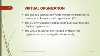 VIRTUAL ORGNIZATION
• The grid is a distributed system integrated from shared
resources to form a virtual organization (VO).
• The VO offers dynamic cooperation built over multiple
physical organizations.
• The virtual resources contributed by these real
organizations are managed autonomously.
11-03-2018Grid Computing Systems and Resource Management
7
 