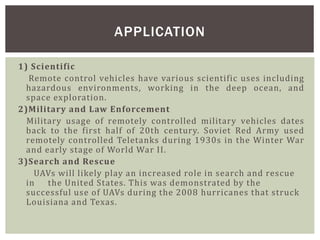 1) Scientific
Remote control vehicles have various scientific uses including
hazardous environments, working in the deep ocean, and
space exploration.
2)Military and Law Enforcement
Military usage of remotely controlled military vehicles dates
back to the first half of 20th century. Soviet Red Army used
remotely controlled Teletanks during 1930s in the Winter War
and early stage of World War II.
3)Search and Rescue
UAVs will likely play an increased role in search and rescue
in the United States. This was demonstrated by the
successful use of UAVs during the 2008 hurricanes that struck
Louisiana and Texas.
APPLICATION
 