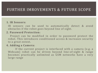 1. IR Sensors:
IR sensors can be used to automatically detect & avoid
obstacles if the robot goes beyond line of sight.
2. Password Protection:
Project can be modified in order to password protect the
robot. This introduces conditioned access & increases security
to a great extent.
4. Adding a Camera:
If the current project is interfaced with a camera (e.g. a
Webcam) robot can be driven beyond line-of-sight & range
becomes practically unlimited as GSM networks have a very
large range
FURTHER IMROVEMENTS & FUTURE SCOPE
 