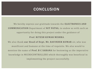 We hereby express our gratitude towards the ELECTRONICS AND
COMMUNICATION Department of NIT PATNA, to endow us with such an
opportunity for doing this project under the guidance of
Prof. RITESH KUMAR MISHRA.
We also thank our Head of Dept. Mr. RAVINDER KUMAR sir, who was
munificent and humane at the time of requisite. We also would to
mention the name of Prof. B C SAHANA for bestowing us the imperative
knowledge in MICROCONTROLLERS which thoroughly was beneficial in
implementing the project successfully.
CONCLUSION
 