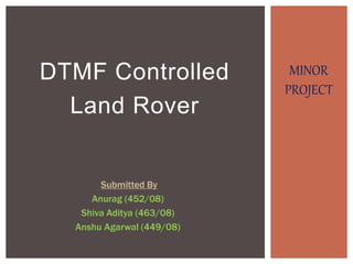 DTMF Controlled
Land Rover
Submitted By
Anurag (452/08)
Shiva Aditya (463/08)
Anshu Agarwal (449/08)
MINOR
PROJECT
 