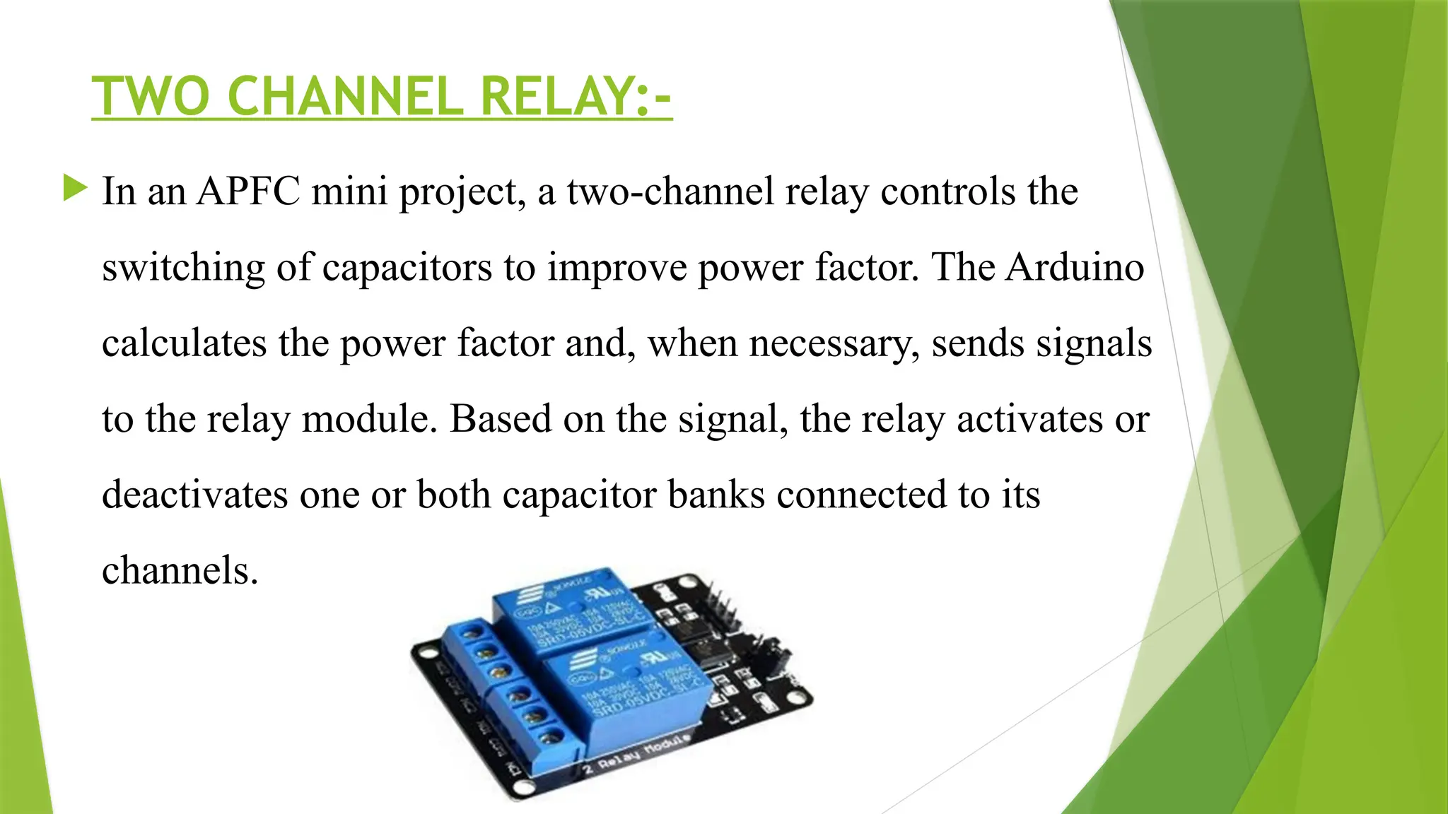 TWO CHANNEL RELAY:-
 In an APFC mini project, a two-channel relay controls the
switching of capacitors to improve power factor. The Arduino
calculates the power factor and, when necessary, sends signals
to the relay module. Based on the signal, the relay activates or
deactivates one or both capacitor banks connected to its
channels.
 