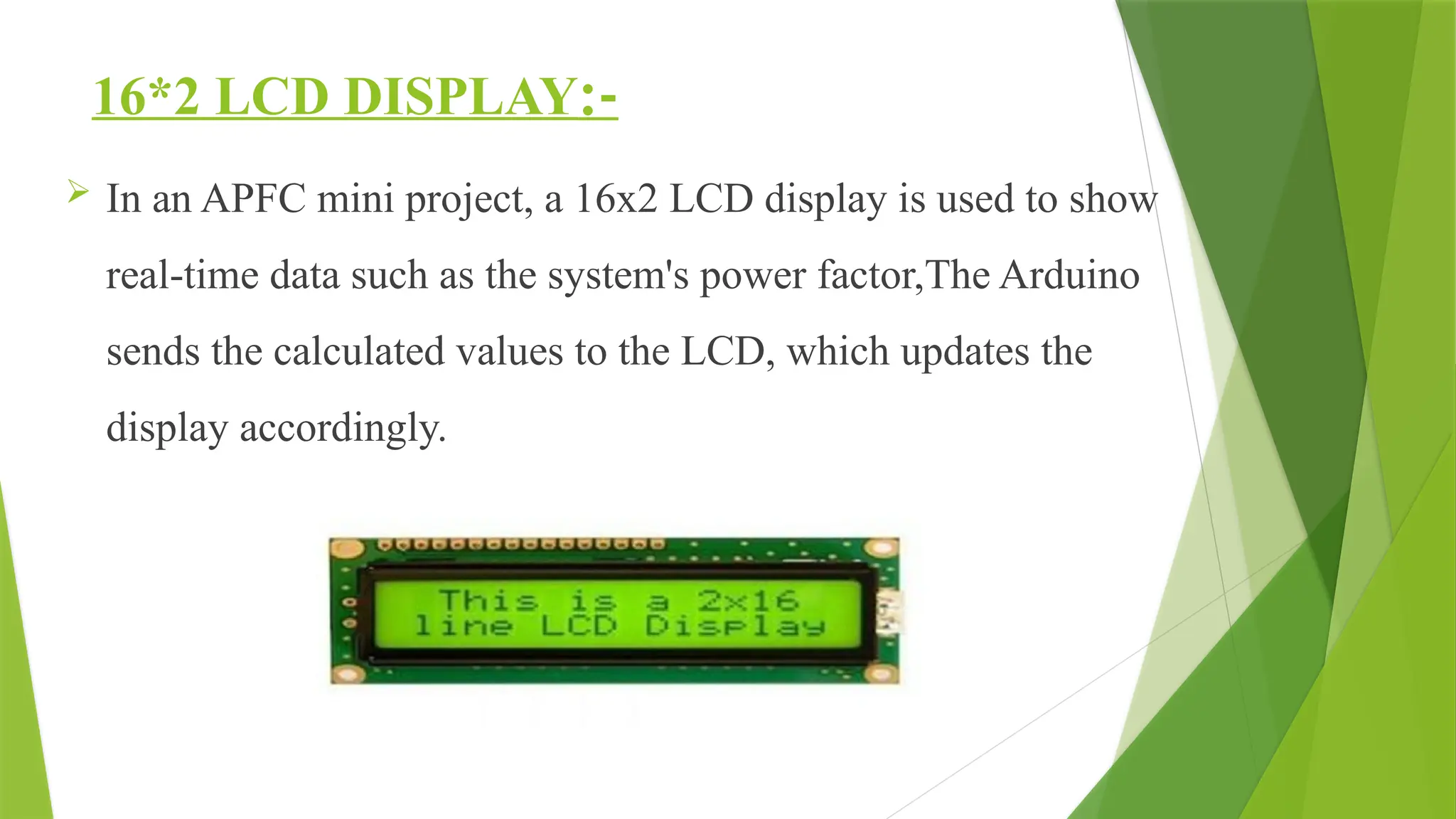 16*2 LCD DISPLAY:-
 In an APFC mini project, a 16x2 LCD display is used to show
real-time data such as the system's power factor,The Arduino
sends the calculated values to the LCD, which updates the
display accordingly.
 