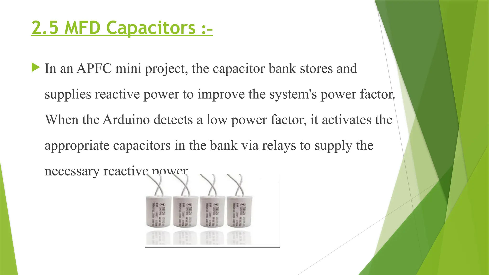 2.5 MFD Capacitors :-
 In an APFC mini project, the capacitor bank stores and
supplies reactive power to improve the system's power factor.
When the Arduino detects a low power factor, it activates the
appropriate capacitors in the bank via relays to supply the
necessary reactive power.
 