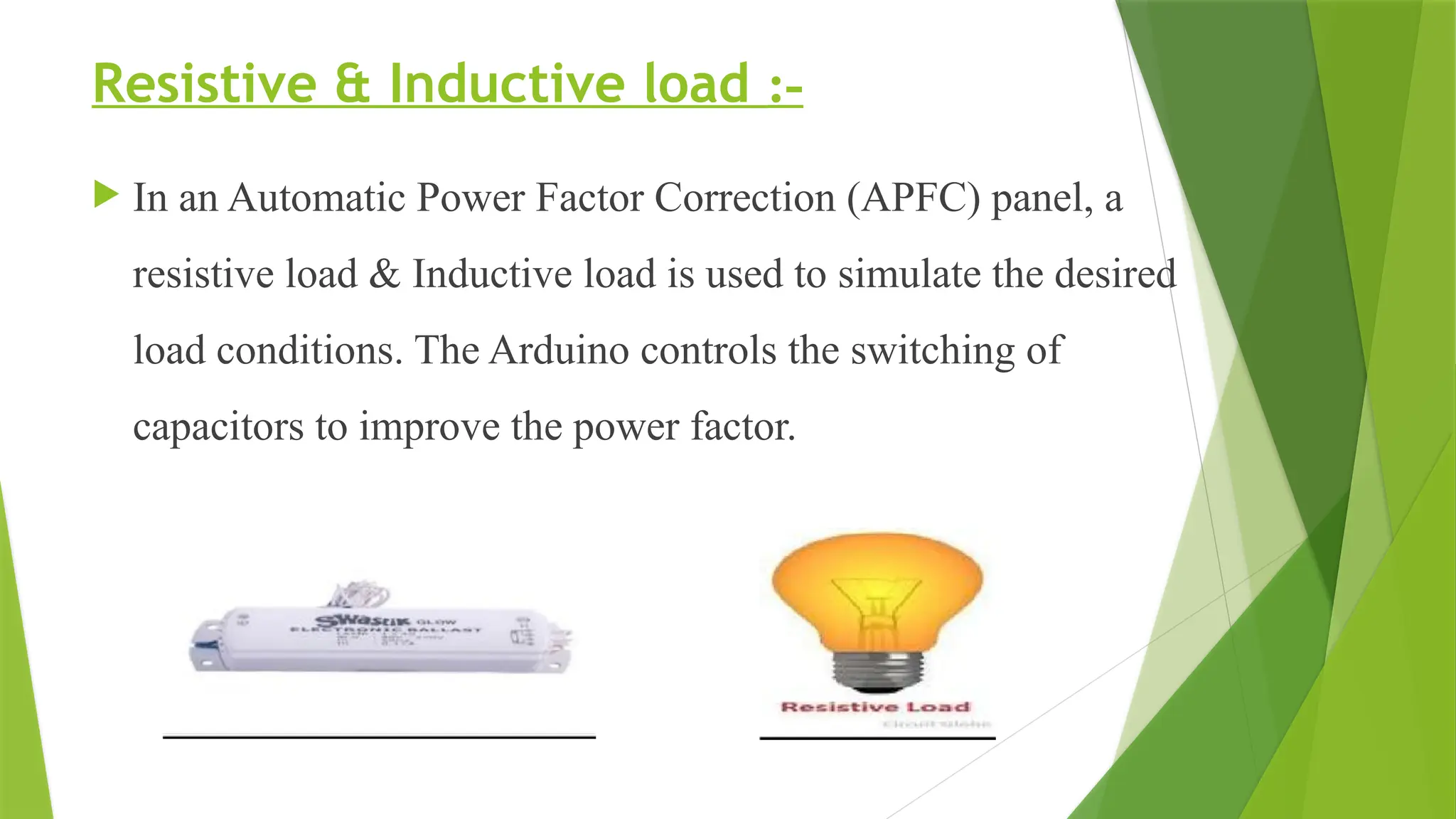 Resistive & Inductive load :-
 In an Automatic Power Factor Correction (APFC) panel, a
resistive load & Inductive load is used to simulate the desired
load conditions. The Arduino controls the switching of
capacitors to improve the power factor.
 