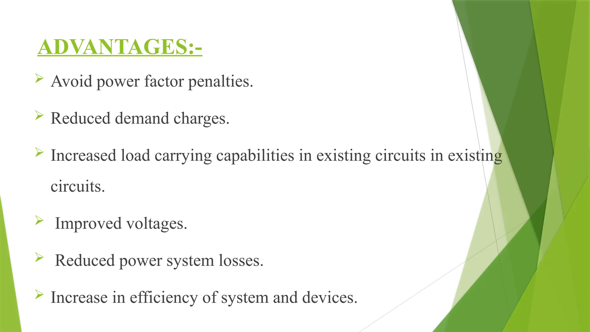 ADVANTAGES:-
 Avoid power factor penalties.
 Reduced demand charges.
 Increased load carrying capabilities in existing circuits in existing
circuits.
 Improved voltages.
 Reduced power system losses.
 Increase in efficiency of system and devices.
 