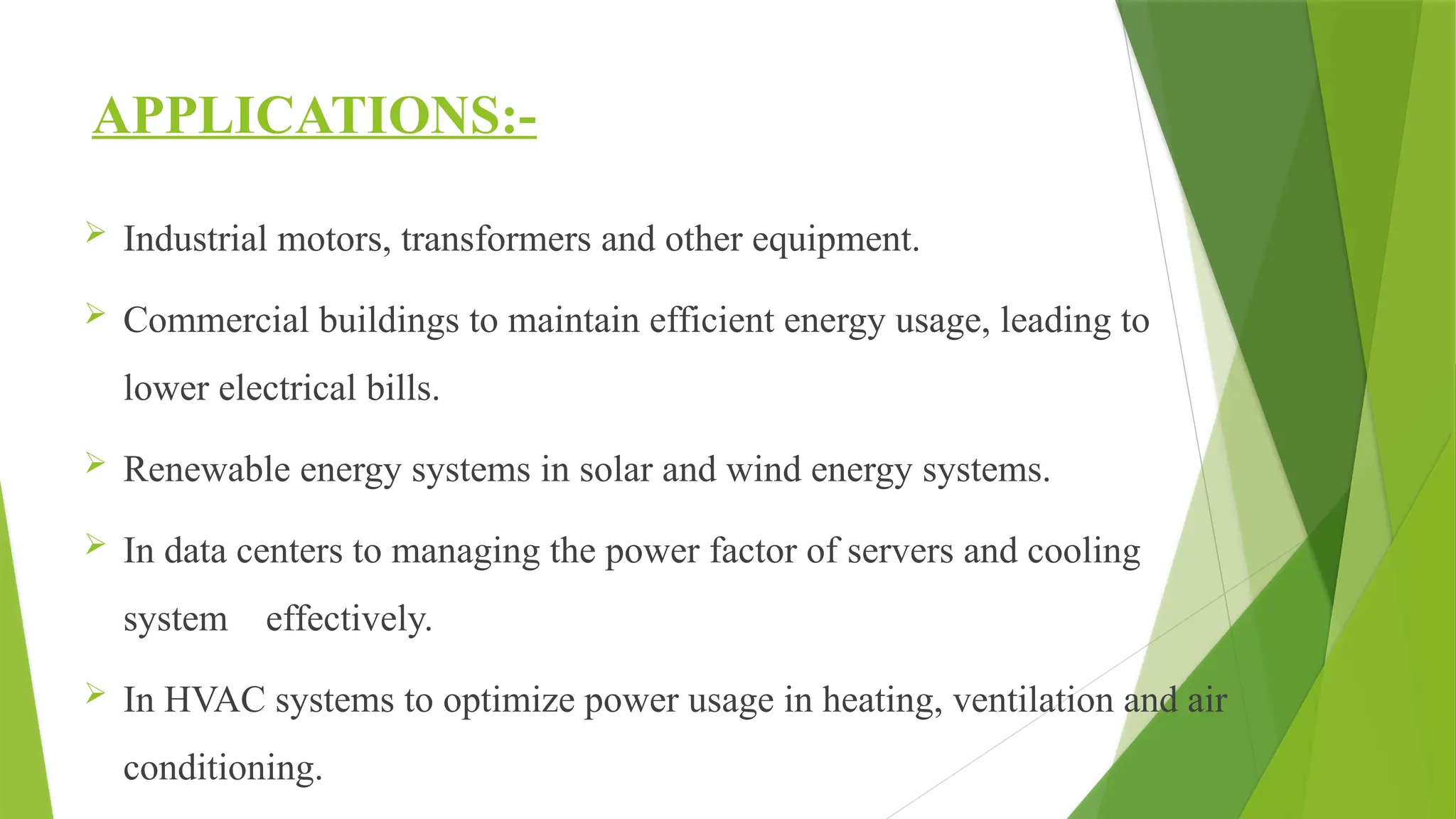 APPLICATIONS:-
 Industrial motors, transformers and other equipment.
 Commercial buildings to maintain efficient energy usage, leading to
lower electrical bills.
 Renewable energy systems in solar and wind energy systems.
 In data centers to managing the power factor of servers and cooling
system effectively.
 In HVAC systems to optimize power usage in heating, ventilation and air
conditioning.
 