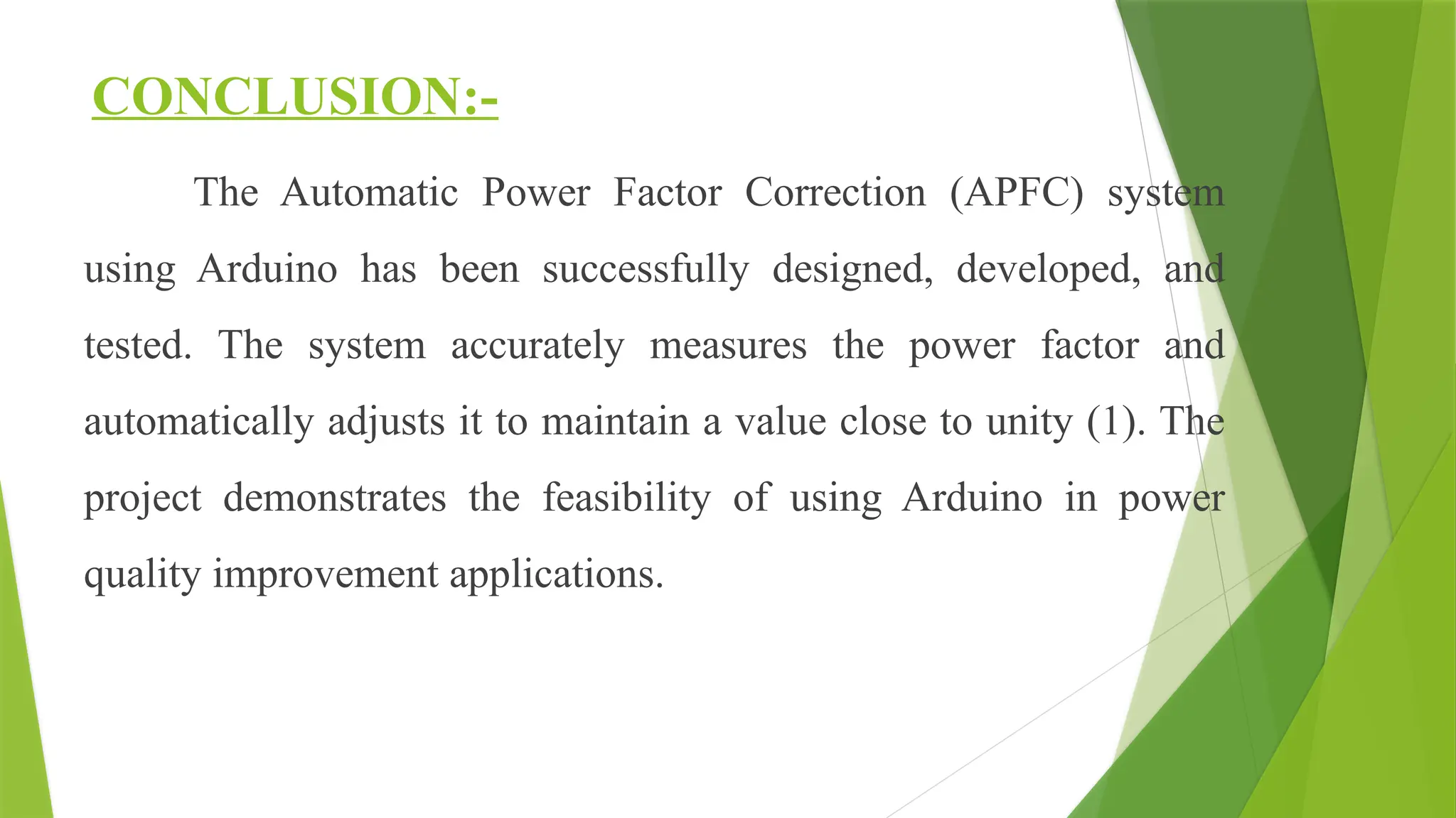 CONCLUSION:-
The Automatic Power Factor Correction (APFC) system
using Arduino has been successfully designed, developed, and
tested. The system accurately measures the power factor and
automatically adjusts it to maintain a value close to unity (1). The
project demonstrates the feasibility of using Arduino in power
quality improvement applications.
 