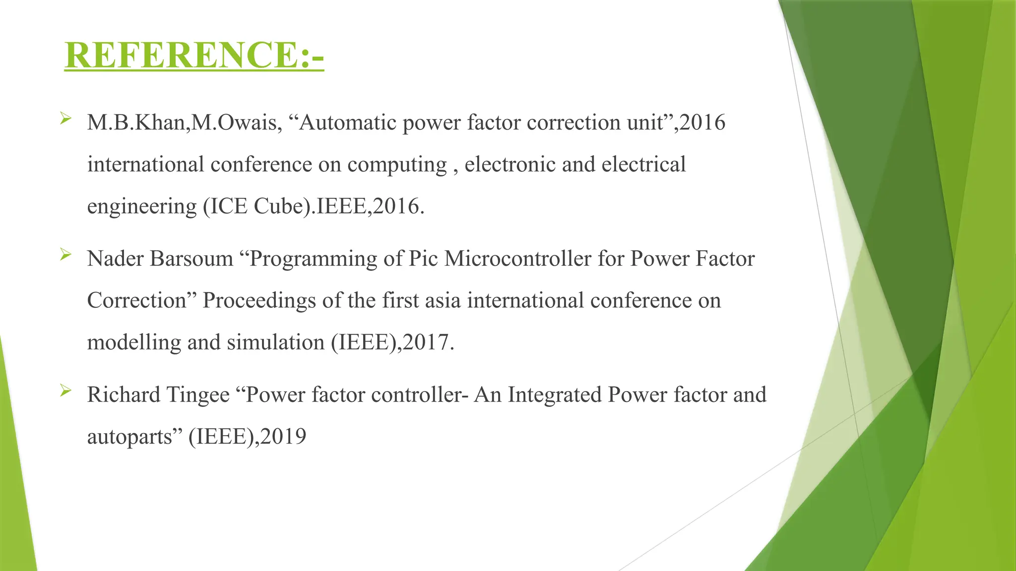 REFERENCE:-
 M.B.Khan,M.Owais, “Automatic power factor correction unit”,2016
international conference on computing , electronic and electrical
engineering (ICE Cube).IEEE,2016.
 Nader Barsoum “Programming of Pic Microcontroller for Power Factor
Correction” Proceedings of the first asia international conference on
modelling and simulation (IEEE),2017.
 Richard Tingee “Power factor controller- An Integrated Power factor and
autoparts” (IEEE),2019
 