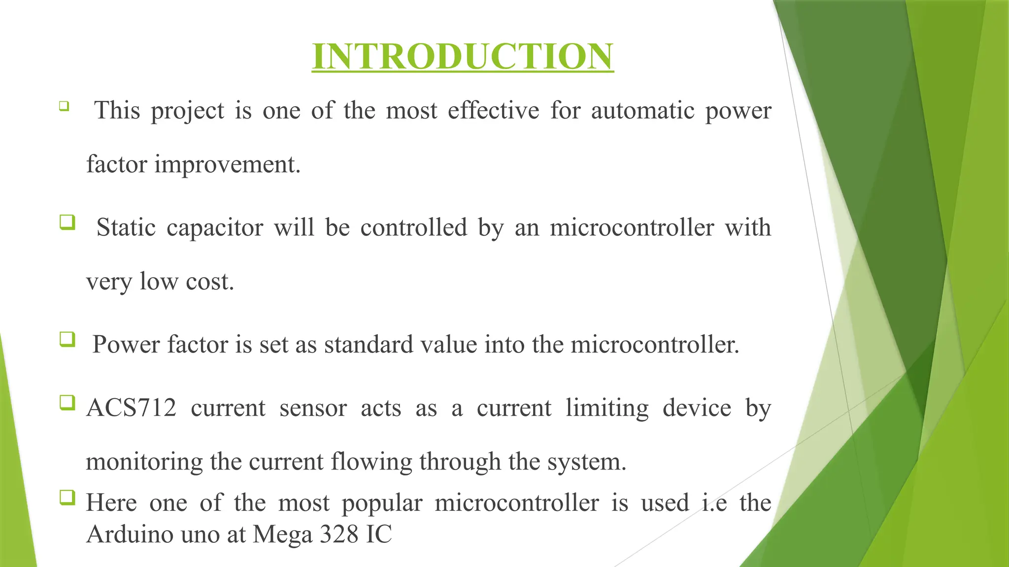 INTRODUCTION

This project is one of the most effective for automatic power
factor improvement.
 Static capacitor will be controlled by an microcontroller with
very low cost.
 Power factor is set as standard value into the microcontroller.
 ACS712 current sensor acts as a current limiting device by
monitoring the current flowing through the system.
 Here one of the most popular microcontroller is used i.e the
Arduino uno at Mega 328 IC
 