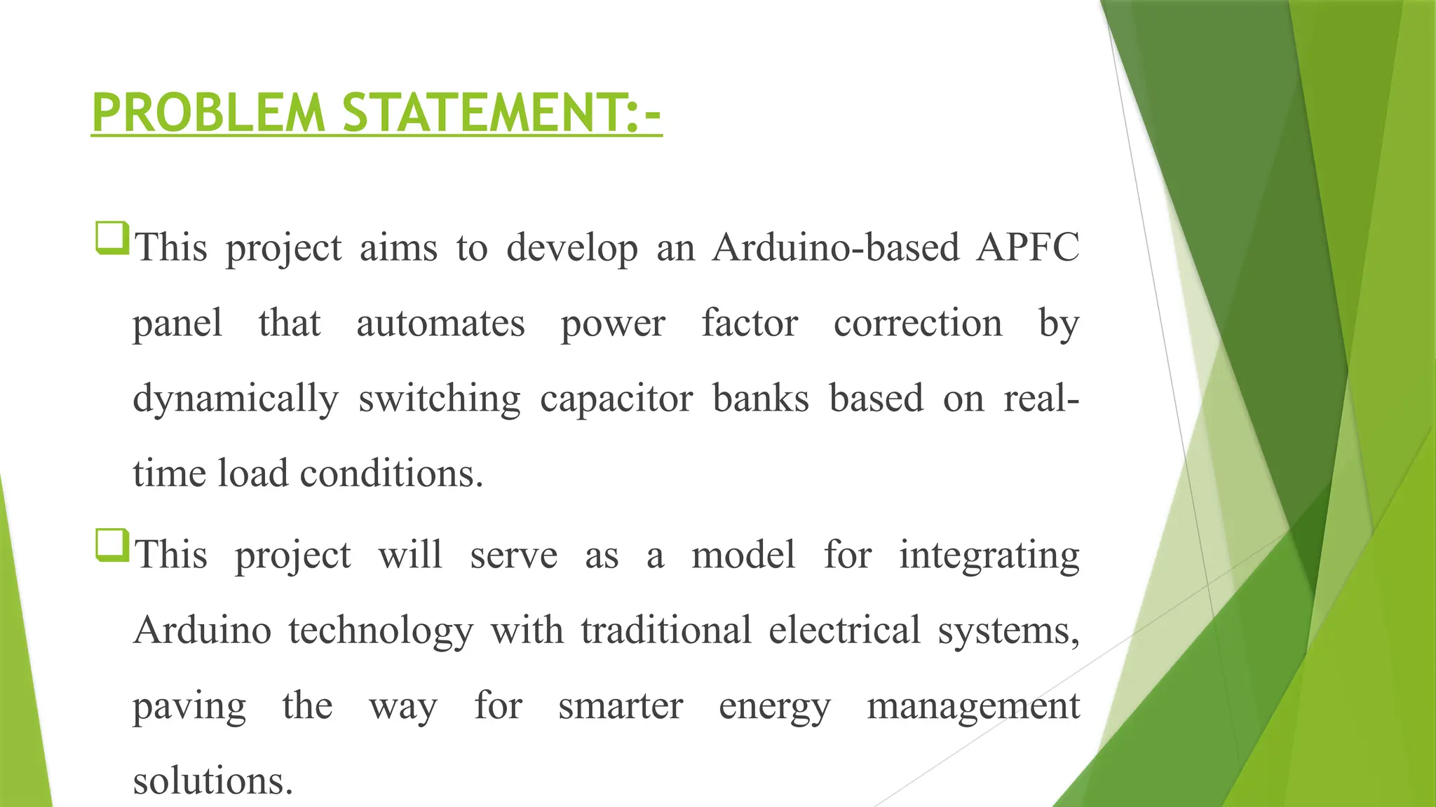 PROBLEM STATEMENT:-
This project aims to develop an Arduino-based APFC
panel that automates power factor correction by
dynamically switching capacitor banks based on real-
time load conditions.
This project will serve as a model for integrating
Arduino technology with traditional electrical systems,
paving the way for smarter energy management
solutions.
 
