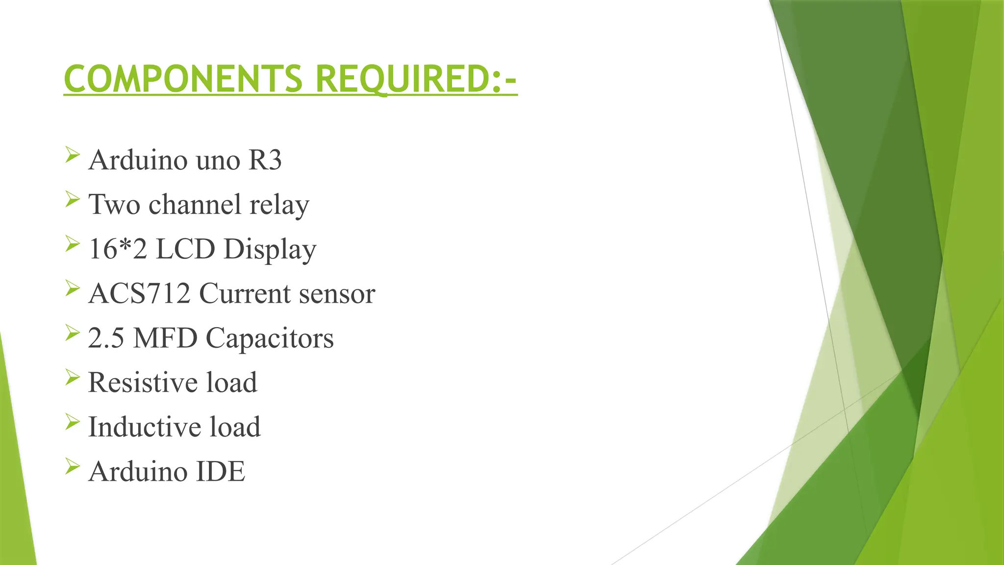 COMPONENTS REQUIRED:-
 Arduino uno R3
 Two channel relay
 16*2 LCD Display
 ACS712 Current sensor
 2.5 MFD Capacitors
 Resistive load
 Inductive load
 Arduino IDE
 