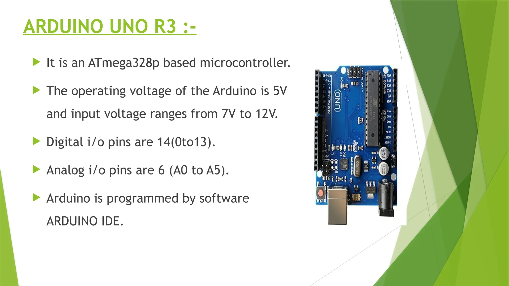ARDUINO UNO R3 :-
 It is an ATmega328p based microcontroller.
 The operating voltage of the Arduino is 5V
and input voltage ranges from 7V to 12V.
 Digital i/o pins are 14(0to13).
 Analog i/o pins are 6 (A0 to A5).
 Arduino is programmed by software
ARDUINO IDE.
 