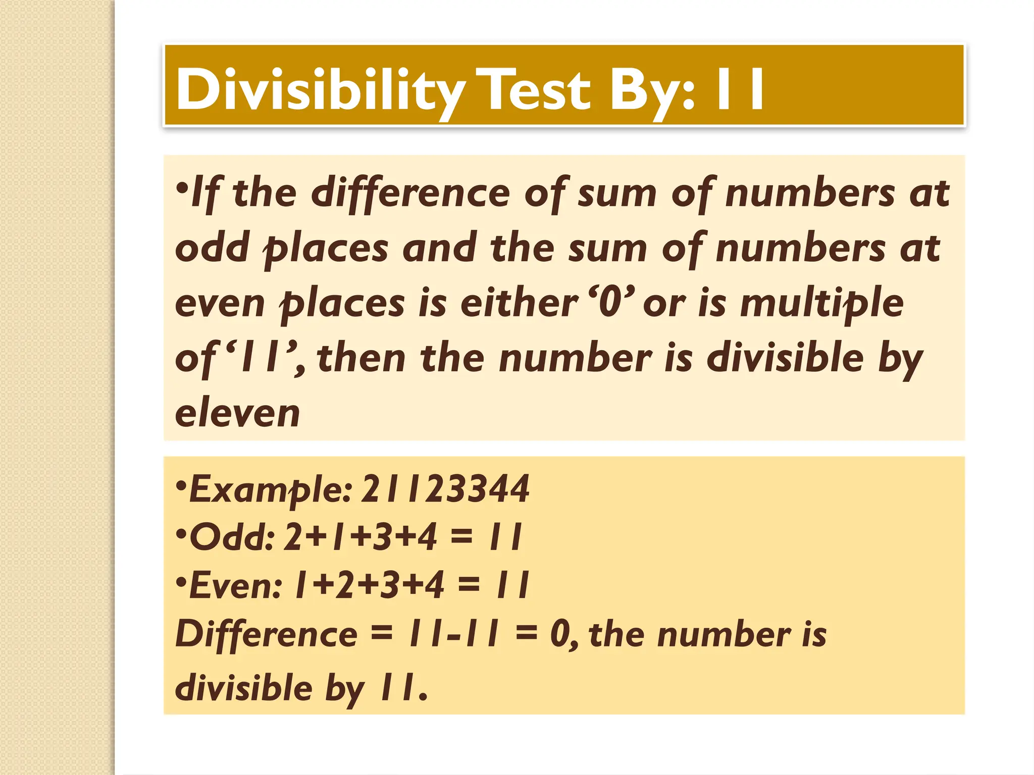 DivisibilityTest By: 11
•If the difference of sum of numbers at
odd places and the sum of numbers at
even places is either ‘0’ or is multiple
of ‘11’, then the number is divisible by
eleven
•Example: 21123344
•Odd: 2+1+3+4 = 11
•Even: 1+2+3+4 = 11
Difference = 11-11 = 0, the number is
divisible by 11.
 