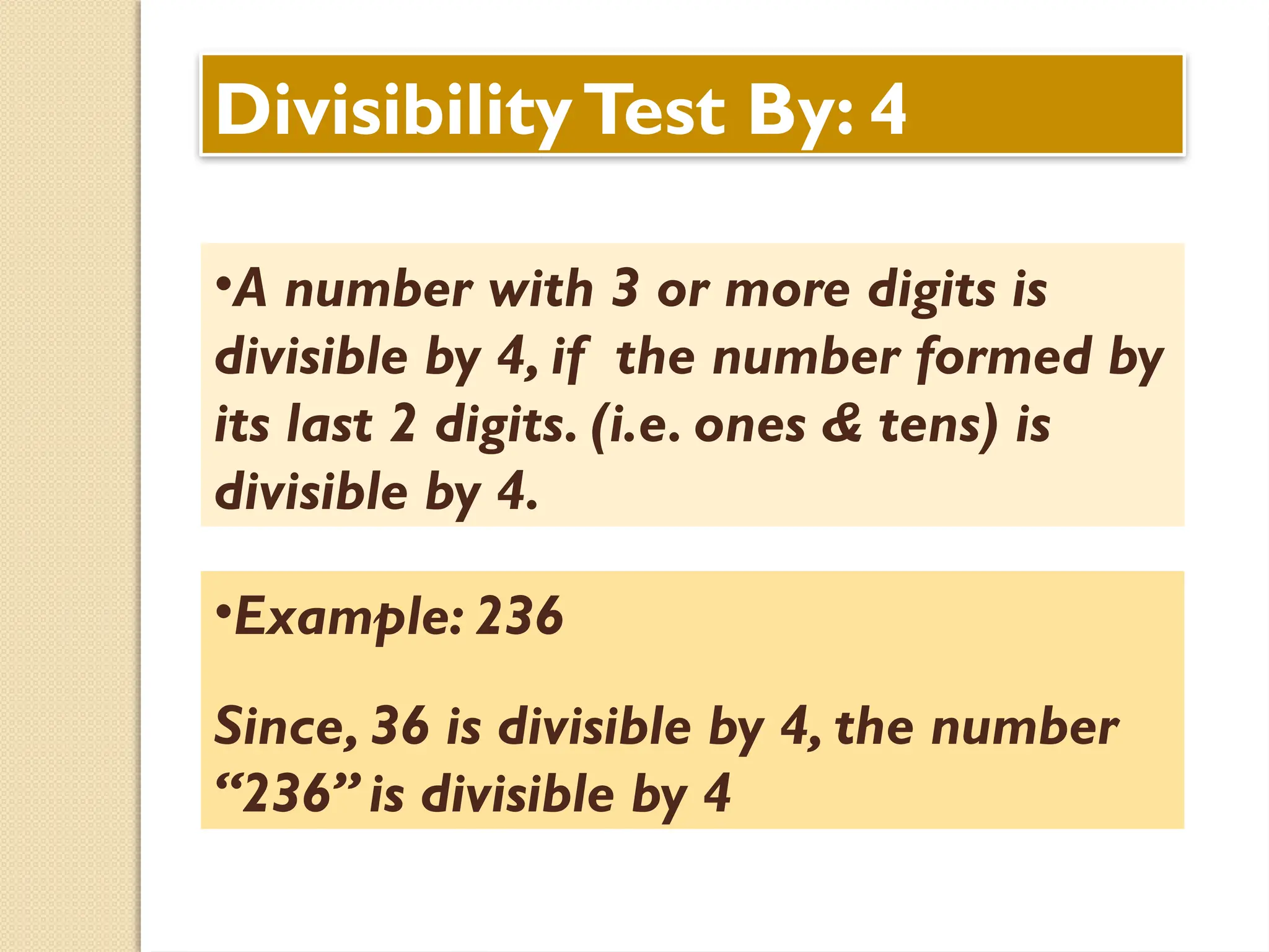 DivisibilityTest By: 4
•A number with 3 or more digits is
divisible by 4, if the number formed by
its last 2 digits. (i.e. ones & tens) is
divisible by 4.
•Example: 236
Since, 36 is divisible by 4, the number
“236” is divisible by 4
 
