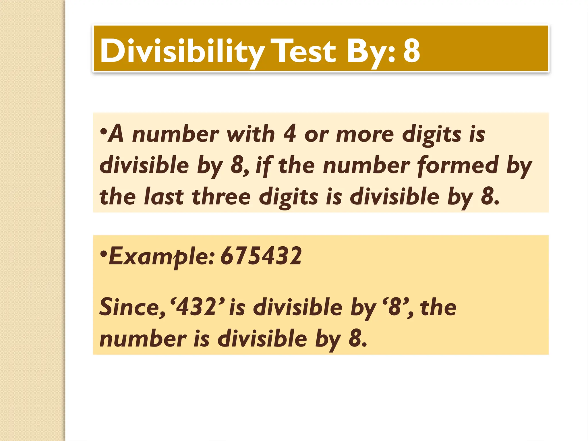 DivisibilityTest By: 8
•A number with 4 or more digits is
divisible by 8, if the number formed by
the last three digits is divisible by 8.
•Example: 675432
Since,‘432’ is divisible by ‘8’, the
number is divisible by 8.
 