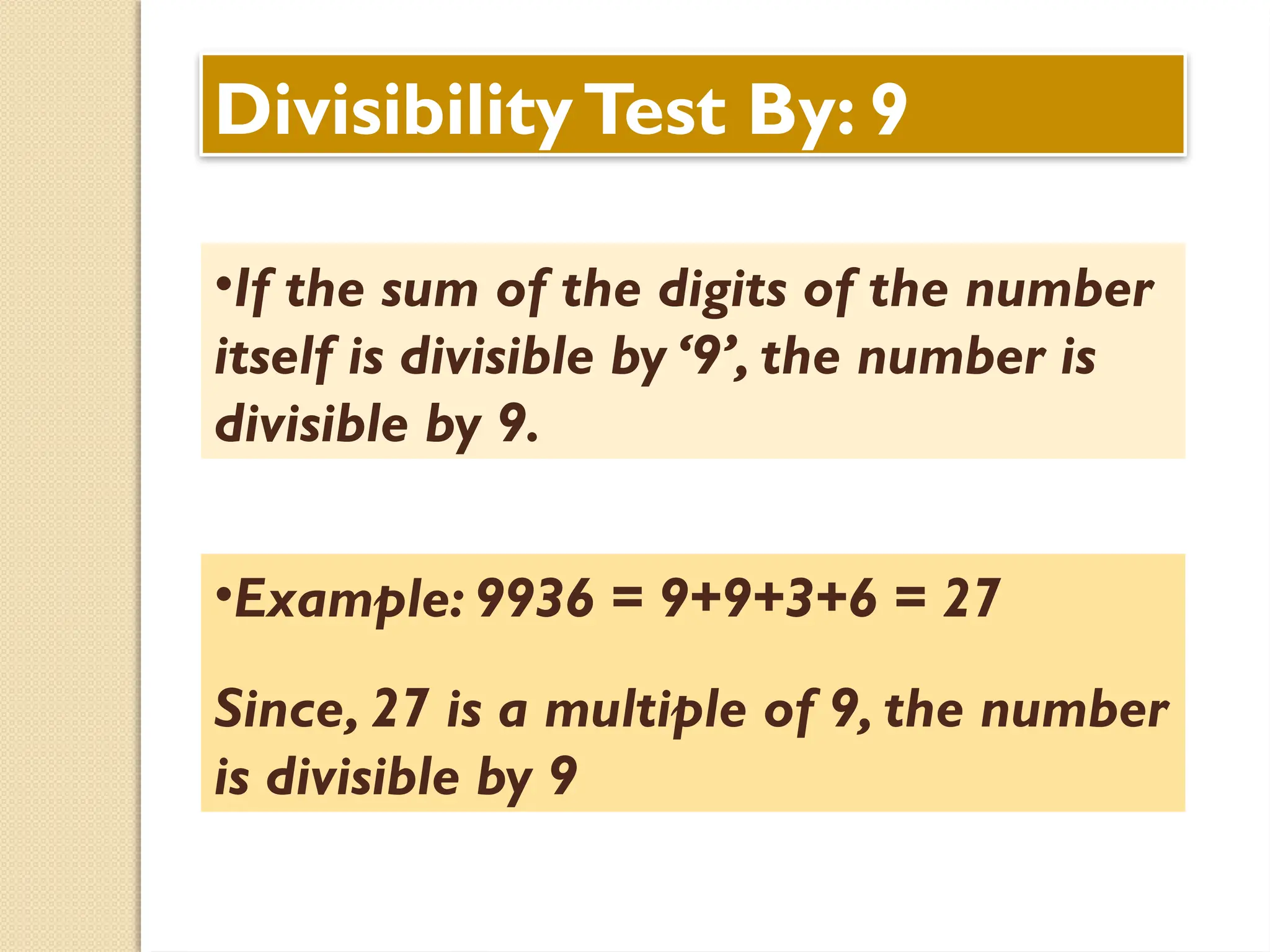 DivisibilityTest By: 9
•If the sum of the digits of the number
itself is divisible by ‘9’, the number is
divisible by 9.
•Example: 9936 = 9+9+3+6 = 27
Since, 27 is a multiple of 9, the number
is divisible by 9
 