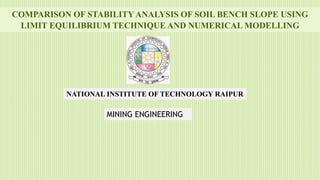 COMPARISON OF STABILITY ANALYSIS OF SOIL BENCH SLOPE USING
LIMIT EQUILIBRIUM TECHNIQUE AND NUMERICAL MODELLING
MINING ENGINEERING
NATIONAL INSTITUTE OF TECHNOLOGY RAIPUR
 
