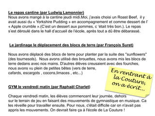 Le repas cantine (par Ludwig Lamonnier)Nous avons mangé à la cantine jeudi midi.Moi, j’avais choisi un Roast Beef,  il y avait aussi du « Yorkshire Pudding » en accompagnement et comme dessert de l’ « Apple crumble ».(C’est un dessert aux pommes, c ‘était très bon.). Le repas s’est déroulé dans le hall d’accueil de l’école, après tout a dû être débarassé.    Le jardinagele déplacement des blocs de terre (par François Suret) Nous avons déplacé des blocs de terre pour planter par la suite des ''sunflowers'' (des tournesols).  Nous avons utilisé des brouettes, nous avons mis les blocs de terre dedans avec nos mains. D'autres élèves creusaient avec des fourches, nous avons vu plein de petites bêtes (vers de terre, cafards, escargots , cocons,limaces , etc...)                                                                                   GYM le vendredi matin (par Raphaël Charlet)  Chaque vendredi matin, les élèves commencent leur journée, dehorssur le terrain de jeu en faisant des mouvements de gymnastique en musique. Ca les réveille pour travailler ensuite. Pour nous, c'était difficile car on n'avait pas appris les mouvements. On devrait faire ça à l'école de La Couture !                                        En rentrant à la Couture, on a écrit...