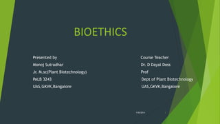 BIOETHICS 
Presented by Course Teacher 
Monoj Sutradhar Dr. D Dayal Doss 
Jr. M.sc(Plant Biotechnology) Prof 
PALB 3243 Dept of Plant Biotechnology 
UAS,GKVK,Bangalore UAS,GKVK,Bangalore 
9/8/2014 1 
 