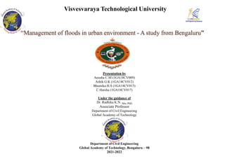 “Management of floods in urban environment - A study from Bengaluru”
Presentation by
Anusha C.M (1GA18CV009)
Ashik G.K (1GA18CV012)
Bhumika H.S (1GA18CV015)
C Harsha (1GA18CV017)
Under the guidance of
Dr. Radhika K.N. Msc PhD
Associate Professor
Department of Civil Engineering
Global Academy of Technology
Department of Civil Engineering
Global Academy of Technology, Bengaluru – 98
2021-2022
Visvesvaraya Technological University
 