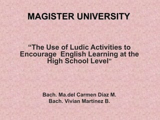 MAGISTER UNIVERSITY
“The Use of Ludic Activities to
Encourage English Learning at the
High School Level”

Bach. Ma.del Carmen Díaz M.
Bach. Vivian Martínez B.

 