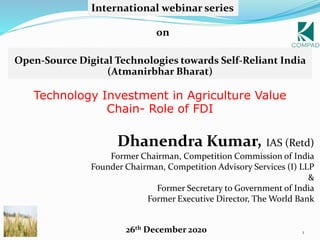 1
Technology Investment in Agriculture Value
Chain- Role of FDI
Dhanendra Kumar, IAS (Retd)
Former Chairman, Competition Commission of India
Founder Chairman, Competition Advisory Services (I) LLP
&
Former Secretary to Government of India
Former Executive Director, The World Bank
Open-Source Digital Technologies towards Self-Reliant India
(Atmanirbhar Bharat)
International webinar series
on
26th December 2020
 
