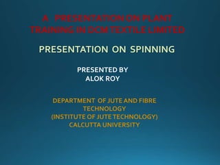 A PRESENTATION ON PLANT
TRAINING IN DCMTEXTILE LIMITED
PRESENTATION ON SPINNING
PRESENTED BY
ALOK ROY
DEPARTMENT OF JUTE AND FIBRE
TECHNOLOGY
(INSTITUTE OF JUTETECHNOLOGY)
CALCUTTA UNIVERSITY
 