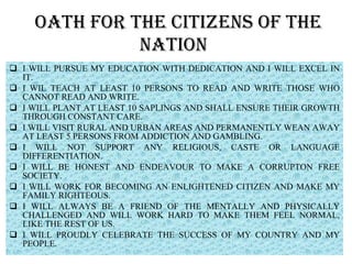 OATH FOR THE CITIZENS OF THE NATION  I WILL PURSUE MY EDUCATION WITH DEDICATION AND I WILL EXCEL IN IT. I WIL TEACH AT LEAST 10 PERSONS TO READ AND WRITE THOSE WHO CANNOT READ AND WRITE. I WILL PLANT AT LEAST 10 SAPLINGS AND SHALL ENSURE THEIR GROWTH THROUGH CONSTANT CARE. I WILL VISIT RURAL AND URBAN AREAS AND PERMANENTLY WEAN AWAY AT LEAST 5 PERSONS FROM ADDICTION AND GAMBLING. I WILL NOT SUPPORT ANY RELIGIOUS, CASTE OR LANGUAGE DIFFERENTIATION. I WILL BE HONEST AND ENDEAVOUR TO MAKE A CORRUPTON FREE SOCIETY. I WILL WORK FOR BECOMING AN ENLIGHTENED CITIZEN AND MAKE MY FAMILY RIGHTEOUS. I WILL ALWAYS BE A FRIEND OF THE MENTALLY AND PHYSICALLY CHALLENGED AND WILL WORK HARD TO MAKE THEM FEEL NORMAL, LIKE THE REST OF US. I WILL PROUDLY CELEBRATE THE SUCCESS OF MY COUNTRY AND MY PEOPLE.  