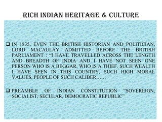 RICH INDIAN HERITAGE & CULTURE IN 1835, EVEN THE BRITISH HISTORIAN AND POLITICIAN, LORD MACAULAY ADMITTED BEFORE THE BRITISH PARLIAMENT : “I HAVE TRAVELLED ACROSS THE LENGTH AND BREADTH OF INDIA AND I HAVE NOT SEEN ONE PERSON WHO IS A BEGGAR, WHO IS A THIEF. SUCH WEALTH I HAVE SEEN IN THIS COUNTRY, SUCH HIGH MORAL VALUES, PEOPLE OF SUCH CALIBER…… PREAMBLE OF INDIAN CONSTITUTION “SOVEREIGN, SOCIALIST, SECULAR, DEMOCRATIC REPUBLIC”  