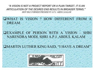 “ A VISION IS NOT A PROJECT REPORT OR A PLAN TARGET. IT IS AN ARTICULATION OF THE DESIRED END RESULTS IN BROADER TERMS.”  HON’BLE FORMER PRESIDENT A.P.J. ABDUL KALAM WHAT IS VISION ? HOW DIFFERENT FROM A DREAM. EXAMPLE OF PERSON WITH A VISION – SHRI NARENDRA MODI, SHRI A.P.J. ABDUL KALAM MARTIN LUTHER KING SAID, “I HAVE A DREAM” 