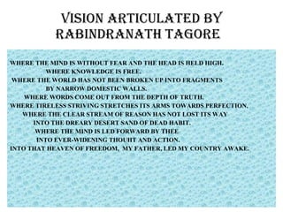 VISION ARTICULATED BY RABINDRANATH TAGORE  WHERE THE MIND IS WITHOUT FEAR AND THE HEAD IS HELD HIGH. WHERE KNOWLEDGE IS FREE. WHERE THE WORLD HAS NOT BEEN BROKEN UP INTO FRAGMENTS BY NARROW DOMESTIC WALLS. WHERE WORDS COME OUT FROM THE DEPTH OF TRUTH. WHERE TIRELESS STRIVING STRETCHES ITS ARMS TOWARDS PERFECTION.  WHERE THE CLEAR STREAM OF REASON HAS NOT LOST ITS WAY INTO THE DREARY DESERT SAND OF DEAD HABIT. WHERE THE MIND IS LED FORWARD BY THEE INTO EVER-WIDENING THOUHT AND ACTION. INTO THAT HEAVEN OF FREEDOM,  MY FATHER, LED MY COUNTRY AWAKE.  
