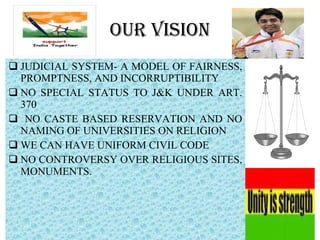 OUR VISION JUDICIAL SYSTEM- A MODEL OF FAIRNESS, PROMPTNESS, AND INCORRUPTIBILITY NO SPECIAL STATUS TO J&K UNDER ART. 370 NO CASTE BASED RESERVATION AND NO NAMING OF UNIVERSITIES ON RELIGION WE CAN HAVE UNIFORM CIVIL CODE  NO CONTROVERSY OVER RELIGIOUS SITES, MONUMENTS.  