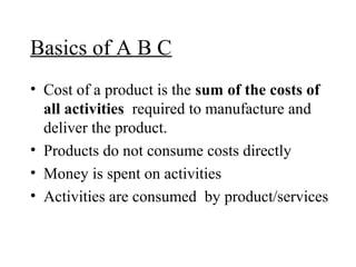 Basics of A B C
• Cost of a product is the sum of the costs of
all activities required to manufacture and
deliver the product.
• Products do not consume costs directly
• Money is spent on activities
• Activities are consumed by product/services

 