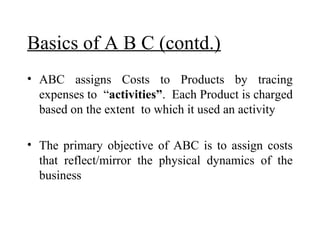 Basics of A B C (contd.)
• ABC assigns Costs to Products by tracing
expenses to “activities”. Each Product is charged
based on the extent to which it used an activity
• The primary objective of ABC is to assign costs
that reflect/mirror the physical dynamics of the
business

 