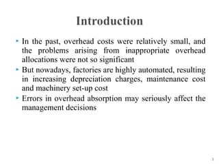 In the past, overhead costs were relatively small, and
the problems arising from inappropriate overhead
allocations were not so significant
 But nowadays, factories are highly automated, resulting
in increasing depreciation charges, maintenance cost
and machinery set-up cost
 Errors in overhead absorption may seriously affect the
management decisions


2

 