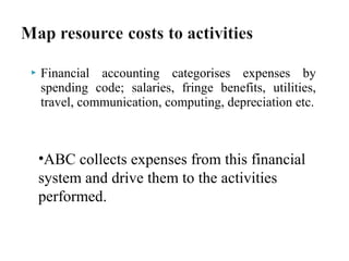 

Financial accounting categorises expenses by
spending code; salaries, fringe benefits, utilities,
travel, communication, computing, depreciation etc.

•ABC collects expenses from this financial
system and drive them to the activities
performed.

 