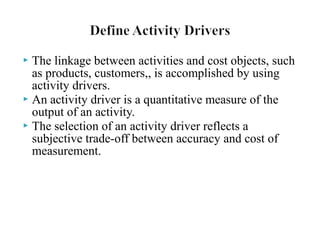 The linkage between activities and cost objects, such
as products, customers,, is accomplished by using
activity drivers.
 An activity driver is a quantitative measure of the
output of an activity.
 The selection of an activity driver reflects a
subjective trade-off between accuracy and cost of
measurement.


 