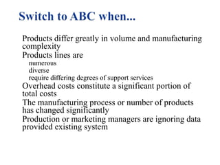 Products differ greatly in volume and manufacturing
complexity
Products lines are
numerous
diverse
require differing degrees of support services

Overhead costs constitute a significant portion of
total costs
The manufacturing process or number of products
has changed significantly
Production or marketing managers are ignoring data
provided existing system

 