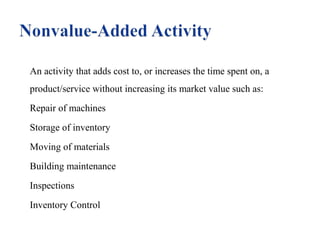 An activity that adds cost to, or increases the time spent on, a
product/service without increasing its market value such as:
Repair of machines
Storage of inventory
Moving of materials
Building maintenance
Inspections
Inventory Control

 